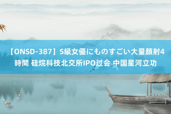 【ONSD-387】S級女優にものすごい大量顔射4時間 硅烷科技北交所IPO过会 中国星河立功