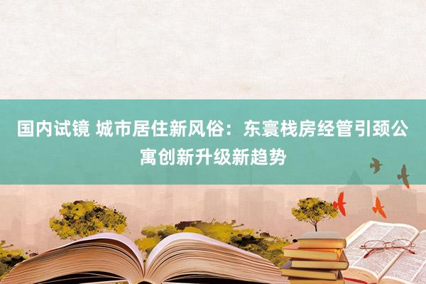 国内试镜 城市居住新风俗：东寰栈房经管引颈公寓创新升级新趋势