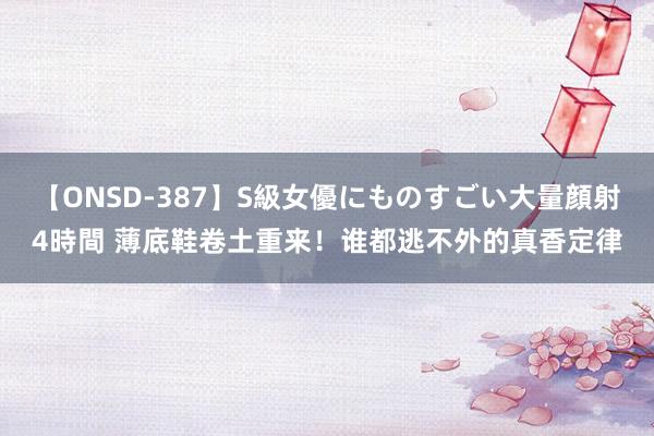 【ONSD-387】S級女優にものすごい大量顔射4時間 薄底鞋卷土重来！谁都逃不外的真香定律