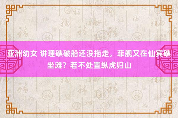 亚洲幼女 讲理礁破船还没拖走，菲舰又在仙宾礁坐滩？若不处置纵虎归山