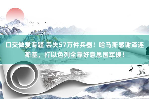 口交做爱专题 丢失57万件兵器！哈马斯感谢泽连斯基，打以色列全靠好意思国军援！