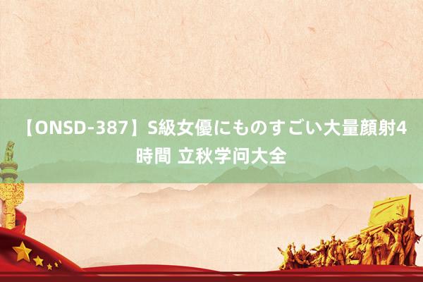 【ONSD-387】S級女優にものすごい大量顔射4時間 立秋学问大全