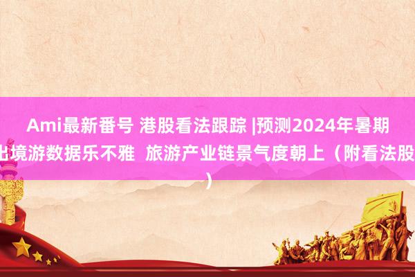 Ami最新番号 港股看法跟踪 |预测2024年暑期出境游数据乐不雅  旅游产业链景气度朝上（附看法股）