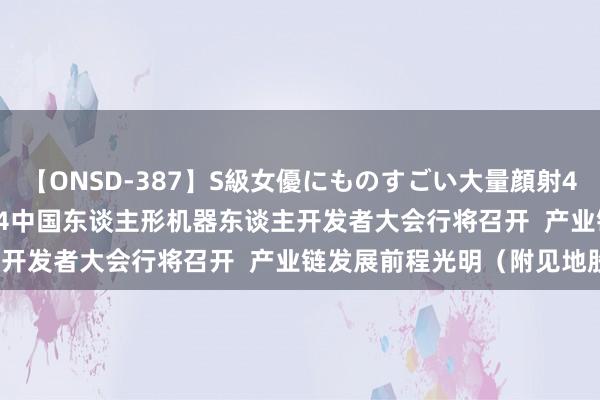 【ONSD-387】S級女優にものすごい大量顔射4時間 港股见地跟踪 |2024中国东谈主形机器东谈主开发者大会行将召开  产业链发展前程光明（附见地股）