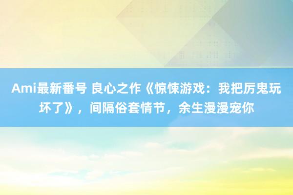 Ami最新番号 良心之作《惊悚游戏：我把厉鬼玩坏了》，间隔俗套情节，余生漫漫宠你