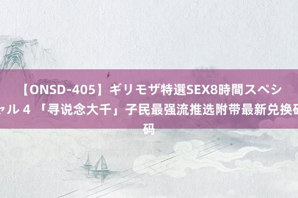 【ONSD-405】ギリモザ特選SEX8時間スペシャル 4 「寻说念大千」子民最强流推选附带最新兑换码