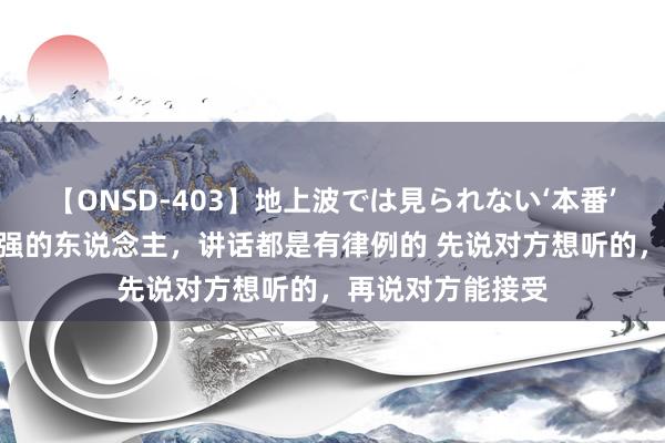 【ONSD-403】地上波では見られない‘本番’4時間 疏通材干强的东说念主，讲话都是有律例的 先说对方想听的，再说对方能接受