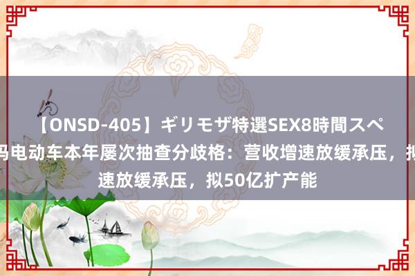 【ONSD-405】ギリモザ特選SEX8時間スペシャル 4 爱玛电动车本年屡次抽查分歧格：营收增速放缓承压，拟50亿扩产能