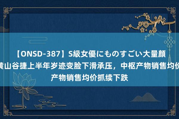 【ONSD-387】S級女優にものすごい大量顔射4時間 黄山谷捷上半年岁迹变脸下滑承压，中枢产物销售均价抓续下跌