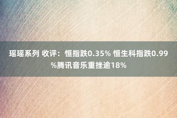 瑶瑶系列 收评：恒指跌0.35% 恒生科指跌0.99%腾讯音乐重挫逾18%