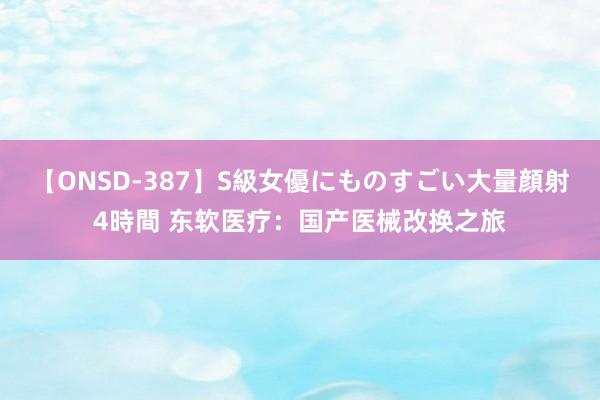 【ONSD-387】S級女優にものすごい大量顔射4時間 东软医疗：国产医械改换之旅