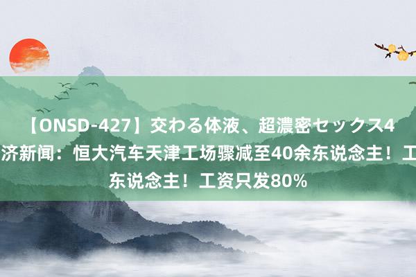 【ONSD-427】交わる体液、超濃密セックス4時間 逐日经济新闻：恒大汽车天津工场骤减至40余东说念主！工资只发80%