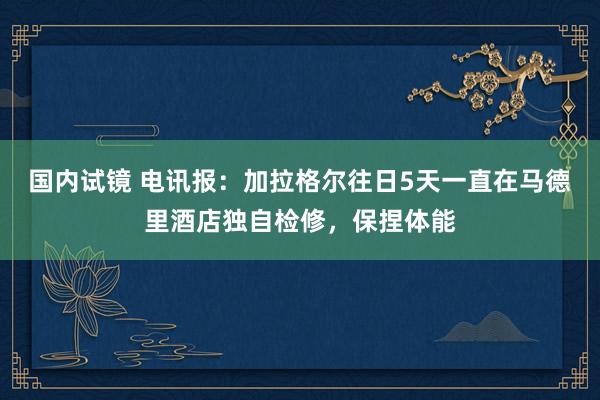 国内试镜 电讯报：加拉格尔往日5天一直在马德里酒店独自检修，保捏体能