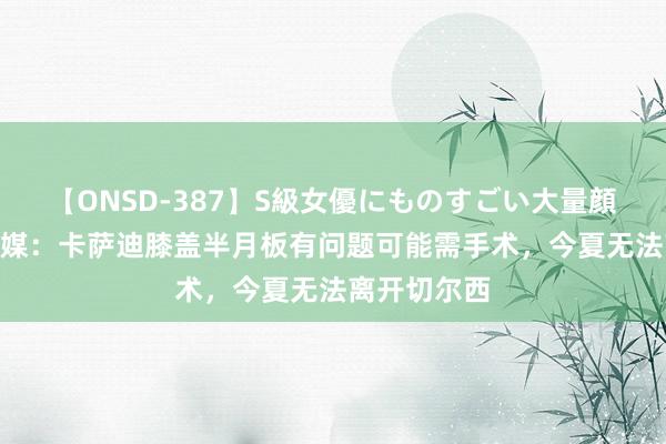 【ONSD-387】S級女優にものすごい大量顔射4時間 意媒：卡萨迪膝盖半月板有问题可能需手术，今夏无法离开切尔西