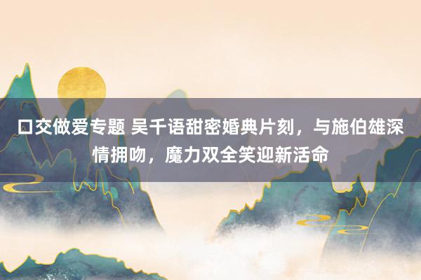 口交做爱专题 吴千语甜密婚典片刻，与施伯雄深情拥吻，<a href=