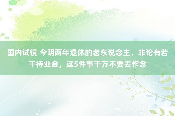 国内试镜 今明两年退休的老东说念主，非论有若干待业金，这5件事千万不要去作念