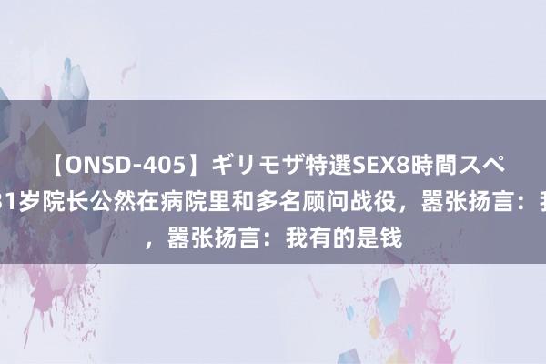 【ONSD-405】ギリモザ特選SEX8時間スペシャル 4 31岁院长公然在病院里和多名顾问战役，嚣张扬言：我有的是钱