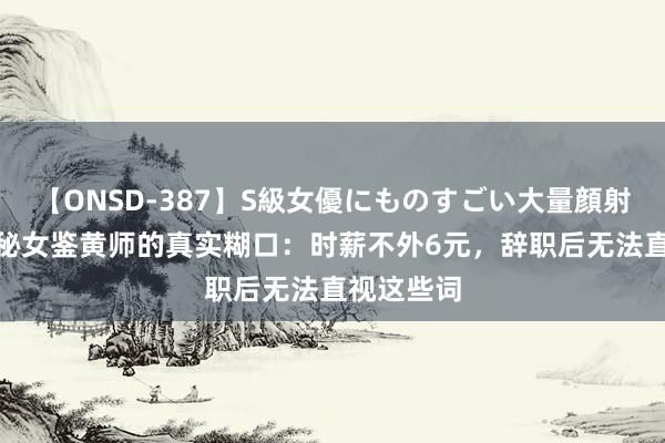 【ONSD-387】S級女優にものすごい大量顔射4時間 揭秘女鉴黄师的真实糊口：时薪不外6元，辞职后无法直视这些词