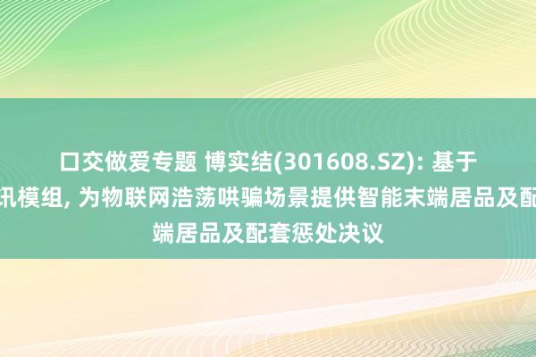 口交做爱专题 博实结(301608.SZ): 基于自研无线通讯模组， 为物联网浩荡哄骗场景提供智能末端居品及配套惩处决议