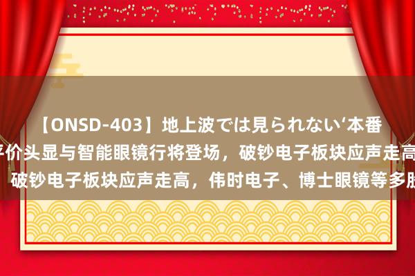 【ONSD-403】地上波では見られない‘本番’4時間 盘中必读|苹果平价头显与智能眼镜行将登场，破钞电子板块应声走高，伟时电子、博士眼镜等多股涨停