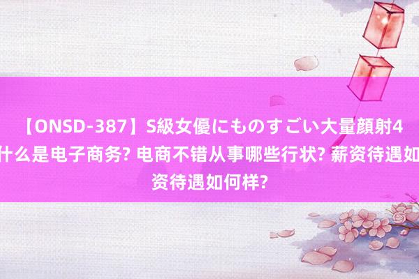 【ONSD-387】S級女優にものすごい大量顔射4時間 什么是电子商务? 电商不错从事哪些行状? 薪资待遇如何样?