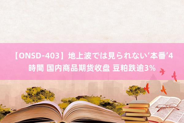 【ONSD-403】地上波では見られない‘本番’4時間 国内商品期货收盘 豆粕跌逾3%