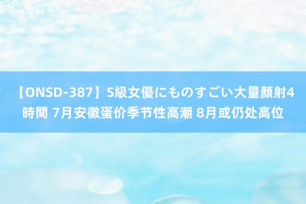 【ONSD-387】S級女優にものすごい大量顔射4時間 7月安徽蛋价季节性高潮 8月或仍处高位