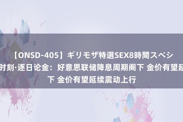 【ONSD-405】ギリモザ特選SEX8時間スペシャル 4 黄金时刻·逐日论金：好意思联储降息周期阁下 金价有望延续震动上行