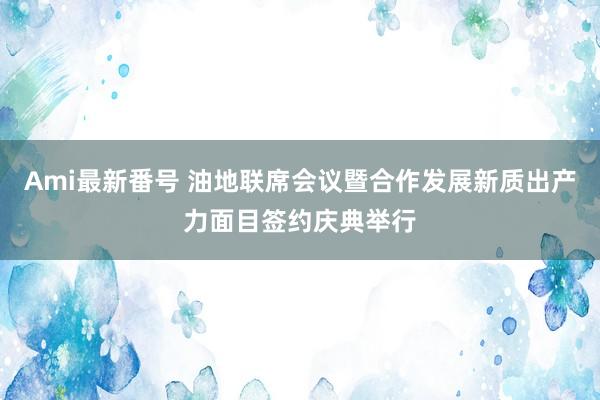 Ami最新番号 油地联席会议暨合作发展新质出产力面目签约庆典举行