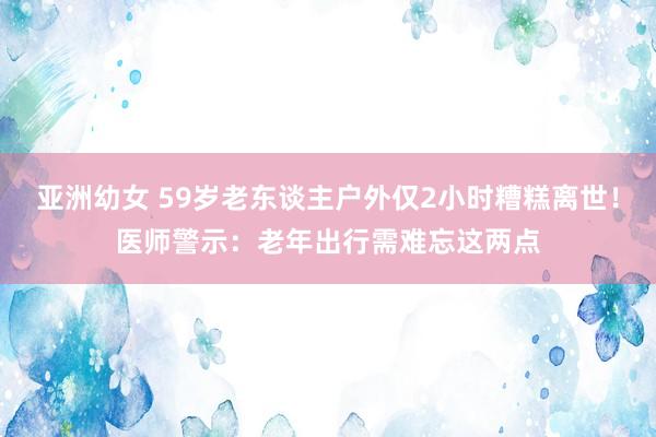 亚洲幼女 59岁老东谈主户外仅2小时糟糕离世！医师警示：老年出行需难忘这两点