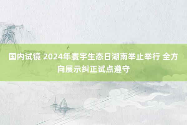 国内试镜 2024年寰宇生态日湖南举止举行 全方向展示纠正试点遵守