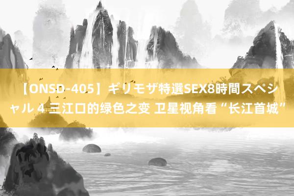 【ONSD-405】ギリモザ特選SEX8時間スペシャル 4 三江口的绿色之变 卫星视角看“长江首城”