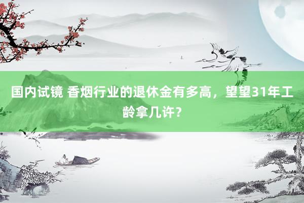 国内试镜 香烟行业的退休金有多高，望望31年工龄拿几许？