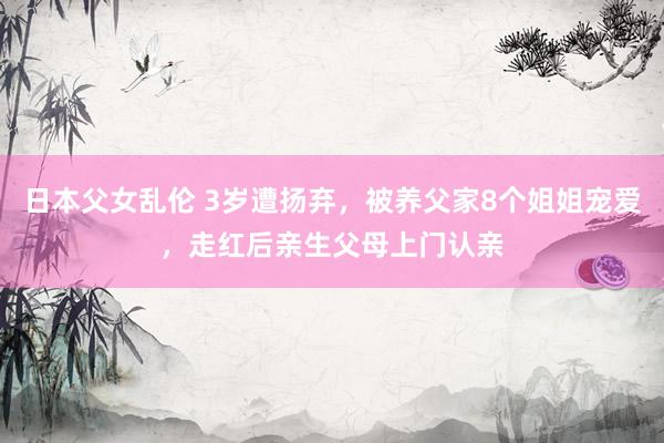 日本父女乱伦 3岁遭扬弃，被养父家8个姐姐宠爱，走红后亲生父母上门认亲