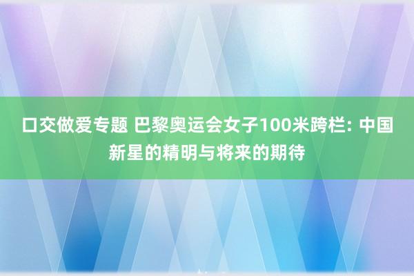 口交做爱专题 巴黎奥运会女子100米跨栏: 中国新星的精明与将来的期待