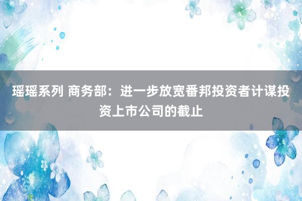 瑶瑶系列 商务部：进一步放宽番邦投资者计谋投资上市公司的截止