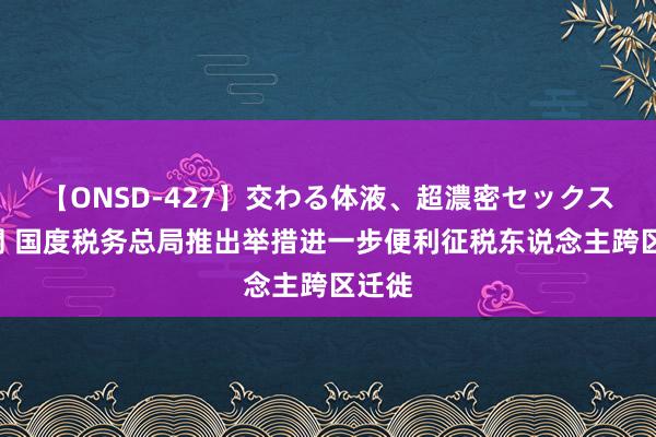 【ONSD-427】交わる体液、超濃密セックス4時間 国度税务总局推出举措进一步便利征税东说念主跨区迁徙