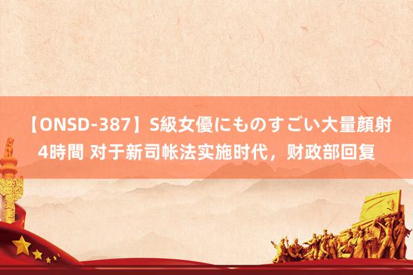 【ONSD-387】S級女優にものすごい大量顔射4時間 对于新司帐法实施时代，财政部回复