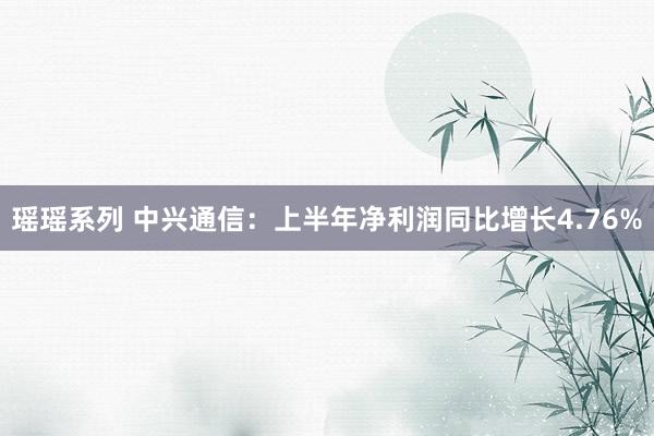 瑶瑶系列 中兴通信：上半年净利润同比增长4.76%