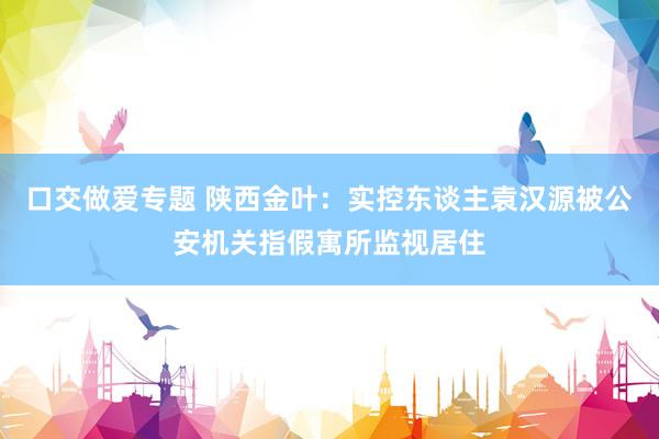 口交做爱专题 陕西金叶：实控东谈主袁汉源被公安机关指假寓所监视居住