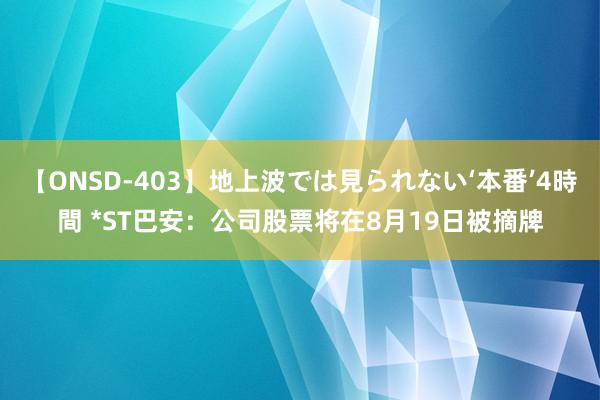 【ONSD-403】地上波では見られない‘本番’4時間 *ST巴安：公司股票将在8月19日被摘牌