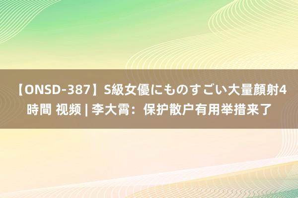 【ONSD-387】S級女優にものすごい大量顔射4時間 视频 | 李大霄：保护散户有用举措来了