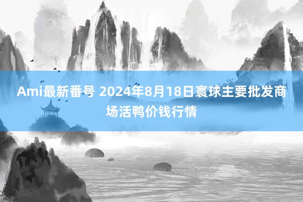 Ami最新番号 2024年8月18日寰球主要批发商场活鸭价钱行情