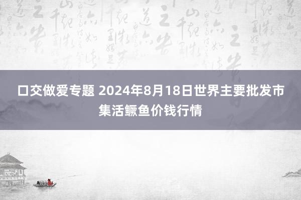 口交做爱专题 2024年8月18日世界主要批发市集活鳜鱼价钱行情