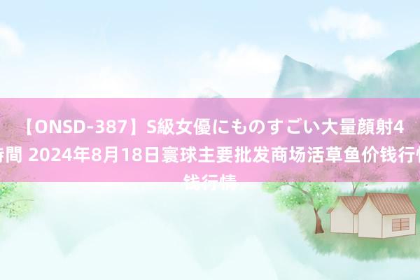 【ONSD-387】S級女優にものすごい大量顔射4時間 2024年8月18日寰球主要批发商场活草鱼价钱行情