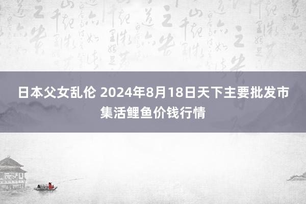 日本父女乱伦 2024年8月18日天下主要批发市集活鲤鱼价钱行情