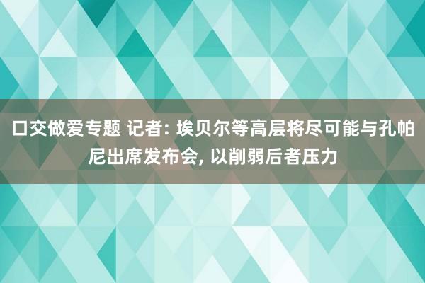 口交做爱专题 记者: 埃贝尔等高层将尽可能与孔帕尼出席发布会， 以削弱后者压力