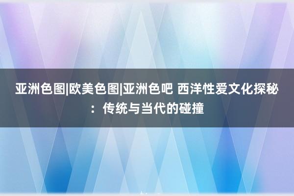 亚洲色图|欧美色图|亚洲色吧 西洋性爱文化探秘：传统与当代的碰撞