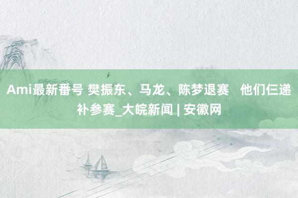 Ami最新番号 樊振东、马龙、陈梦退赛   他们仨递补参赛_大皖新闻 | 安徽网