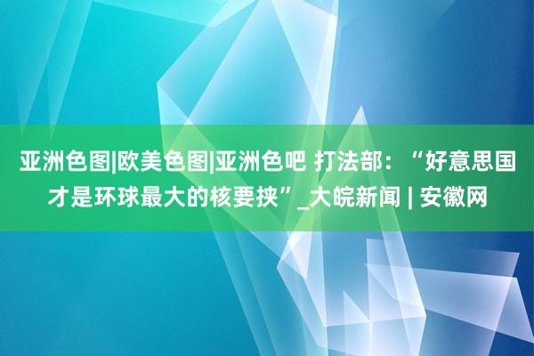 亚洲色图|欧美色图|亚洲色吧 打法部：“好意思国才是环球最大的核要挟”_大皖新闻 | 安徽网